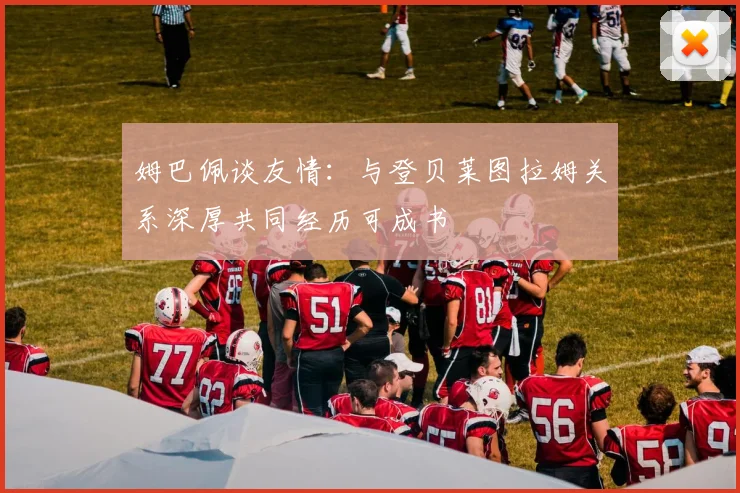 姆巴佩谈友情：与登贝莱图拉姆关系深厚共同经历可成书