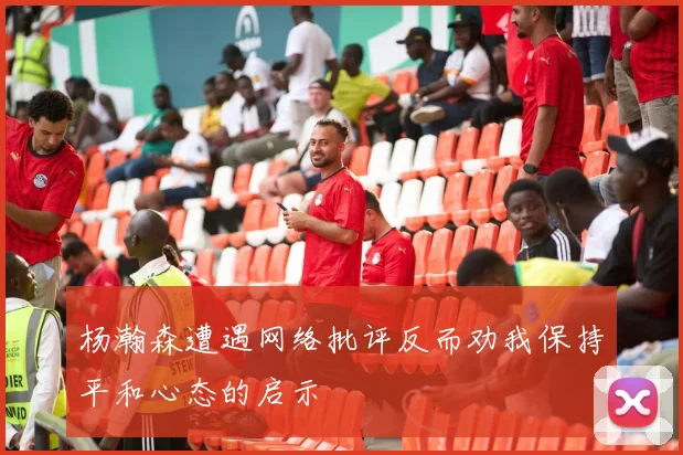杨瀚森遭遇网络批评反而劝我保持平和心态的启示