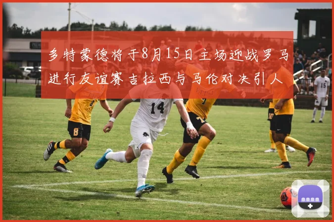 多特蒙德将于8月15日主场迎战罗马进行友谊赛吉拉西与马伦对决引人期待