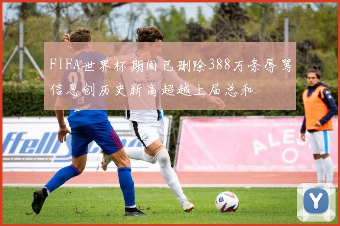 FIFA世界杯期间已删除388万条辱骂信息创历史新高超越上届总和