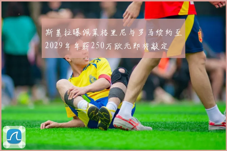 斯基拉曝佩莱格里尼与罗马续约至2029年年薪250万欧元即将敲定