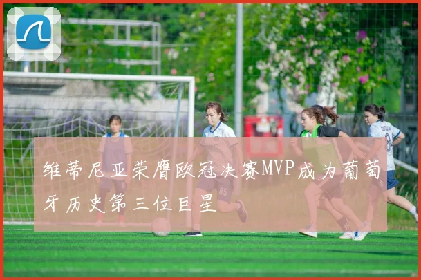 维蒂尼亚荣膺欧冠决赛MVP成为葡萄牙历史第三位巨星