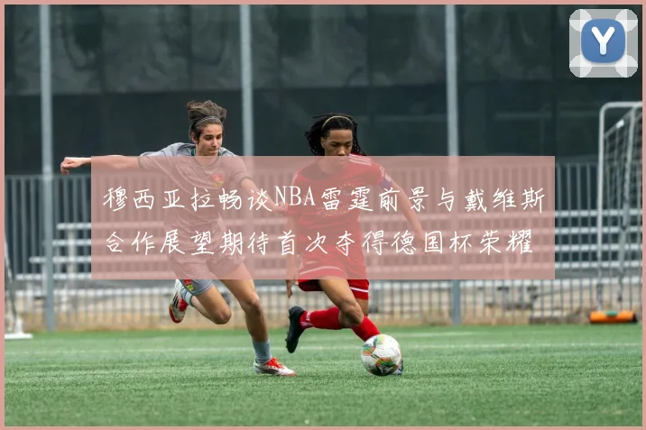 穆西亚拉畅谈NBA雷霆前景与戴维斯合作展望期待首次夺得德国杯荣耀
