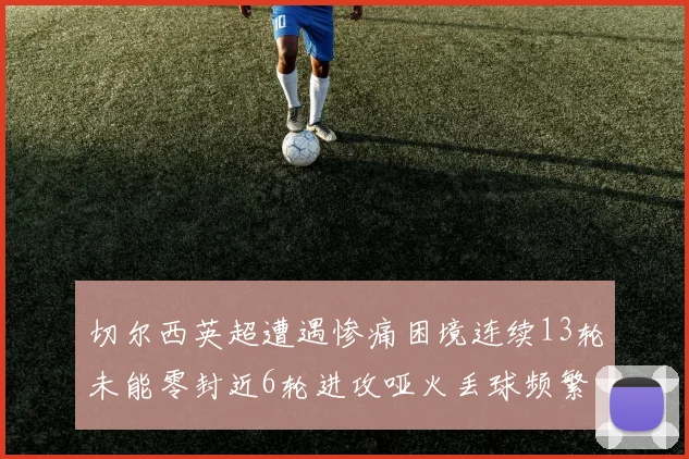 切尔西英超遭遇惨痛困境连续13轮未能零封近6轮进攻哑火丢球频繁