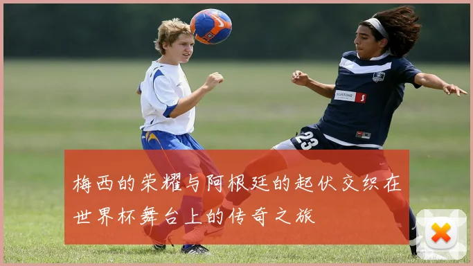 梅西的荣耀与阿根廷的起伏交织在世界杯舞台上的传奇之旅