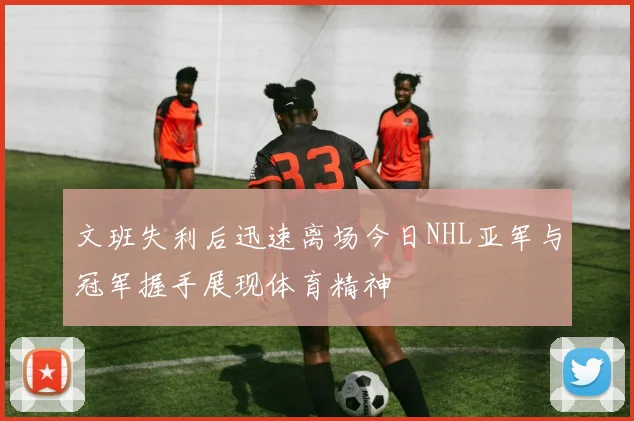 文班失利后迅速离场今日NHL亚军与冠军握手展现体育精神