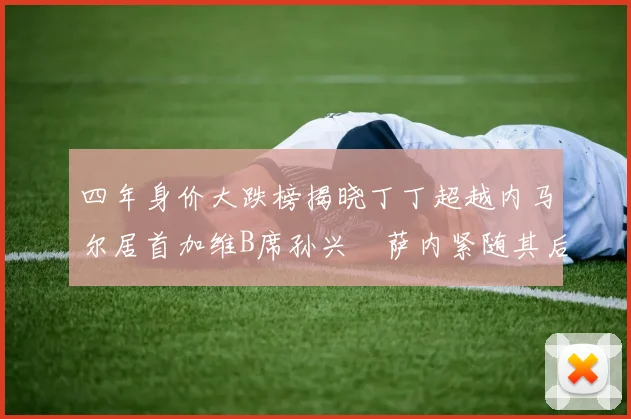 四年身价大跌榜揭晓丁丁超越内马尔居首加维B席孙兴慜萨内紧随其后