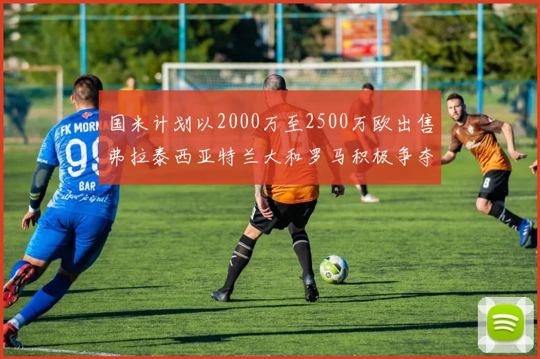 国米计划以2000万至2500万欧出售弗拉泰西亚特兰大和罗马积极争夺
