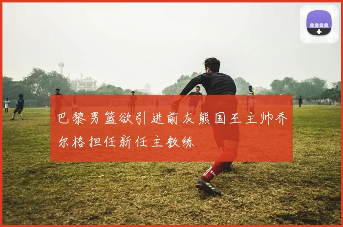 巴黎男篮欲引进前灰熊国王主帅乔尔格担任新任主教练
