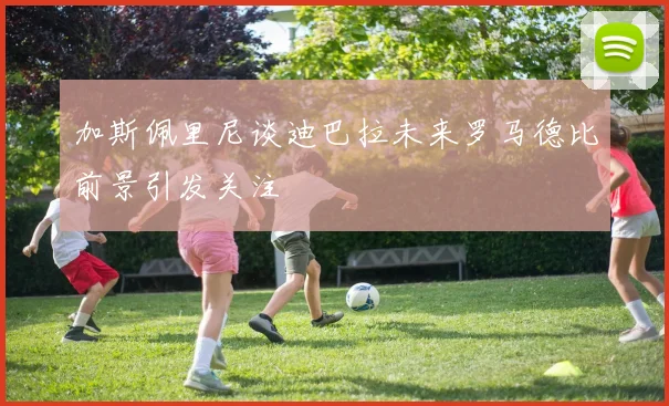 加斯佩里尼谈迪巴拉未来罗马德比前景引发关注