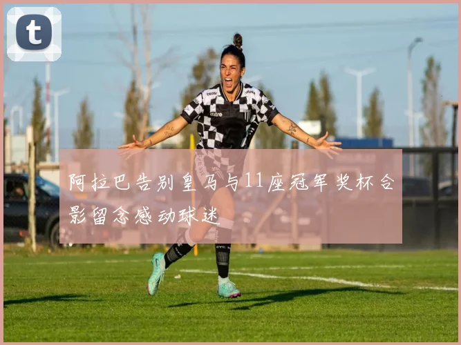 阿拉巴告别皇马与11座冠军奖杯合影留念感动球迷