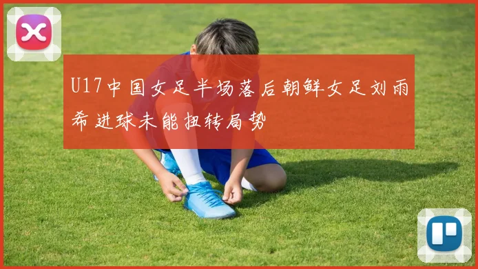 U17中国女足半场落后朝鲜女足刘雨希进球未能扭转局势