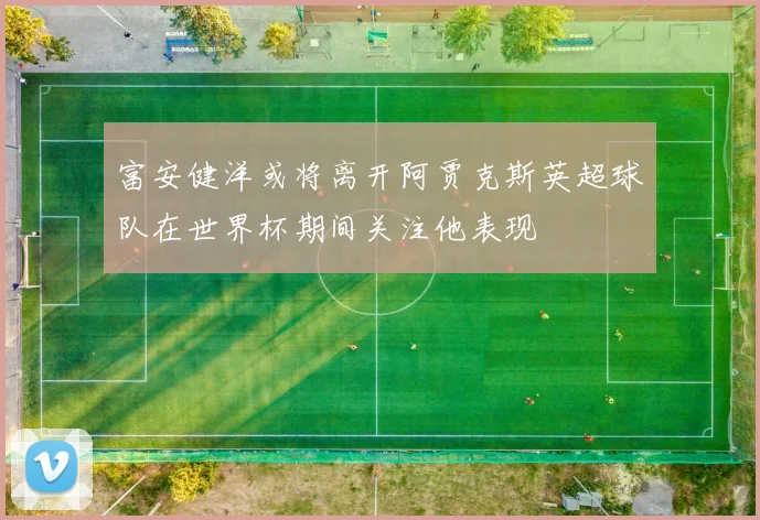 富安健洋或将离开阿贾克斯英超球队在世界杯期间关注他表现