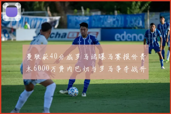 曼联获40分成罗马诺曝马赛报价青木6000万费内巴切与罗马争夺战升级