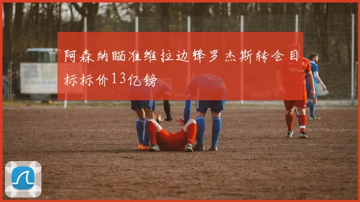 阿森纳瞄准维拉边锋罗杰斯转会目标标价13亿镑