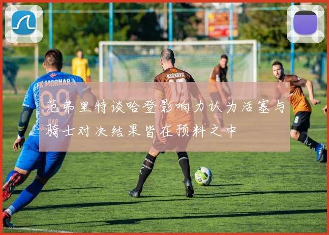 范弗里特谈哈登影响力认为活塞与骑士对决结果皆在预料之中