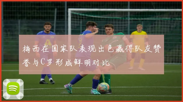 梅西在国家队表现出色赢得队友赞誉与C罗形成鲜明对比