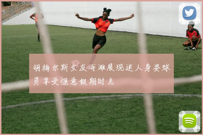 胡梅尔斯女友海滩展现迷人身姿球员享受惬意假期时光
